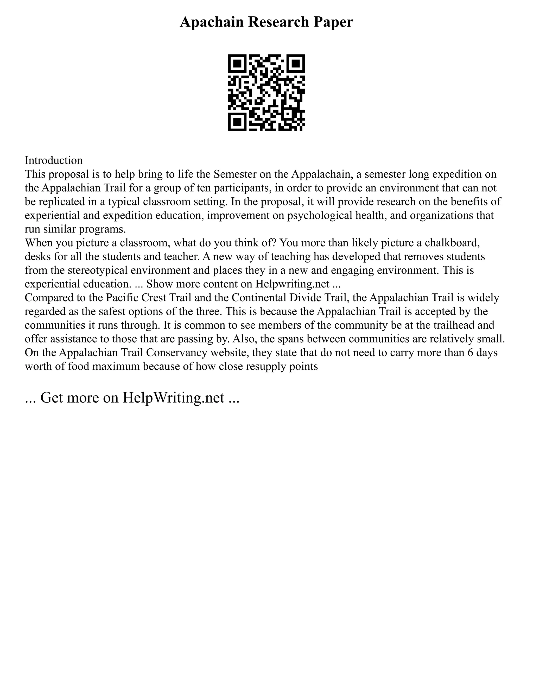 Apachain Research Paper
Introduction
This proposal is to help bring to life the Semester on the Appalachain, a semester long expedition on
the Appalachian Trail for a group of ten participants, in order to provide an environment that can not
be replicated in a typical classroom setting. In the proposal, it will provide research on the benefits of
experiential and expedition education, improvement on psychological health, and organizations that
run similar programs.
When you picture a classroom, what do you think of? You more than likely picture a chalkboard,
desks for all the students and teacher. A new way of teaching has developed that removes students
from the stereotypical environment and places they in a new and engaging environment. This is
experiential education. ... Show more content on Helpwriting.net ...
Compared to the Pacific Crest Trail and the Continental Divide Trail, the Appalachian Trail is widely
regarded as the safest options of the three. This is because the Appalachian Trail is accepted by the
communities it runs through. It is common to see members of the community be at the trailhead and
offer assistance to those that are passing by. Also, the spans between communities are relatively small.
On the Appalachian Trail Conservancy website, they state that do not need to carry more than 6 days
worth of food maximum because of how close resupply points
... Get more on HelpWriting.net ...
 