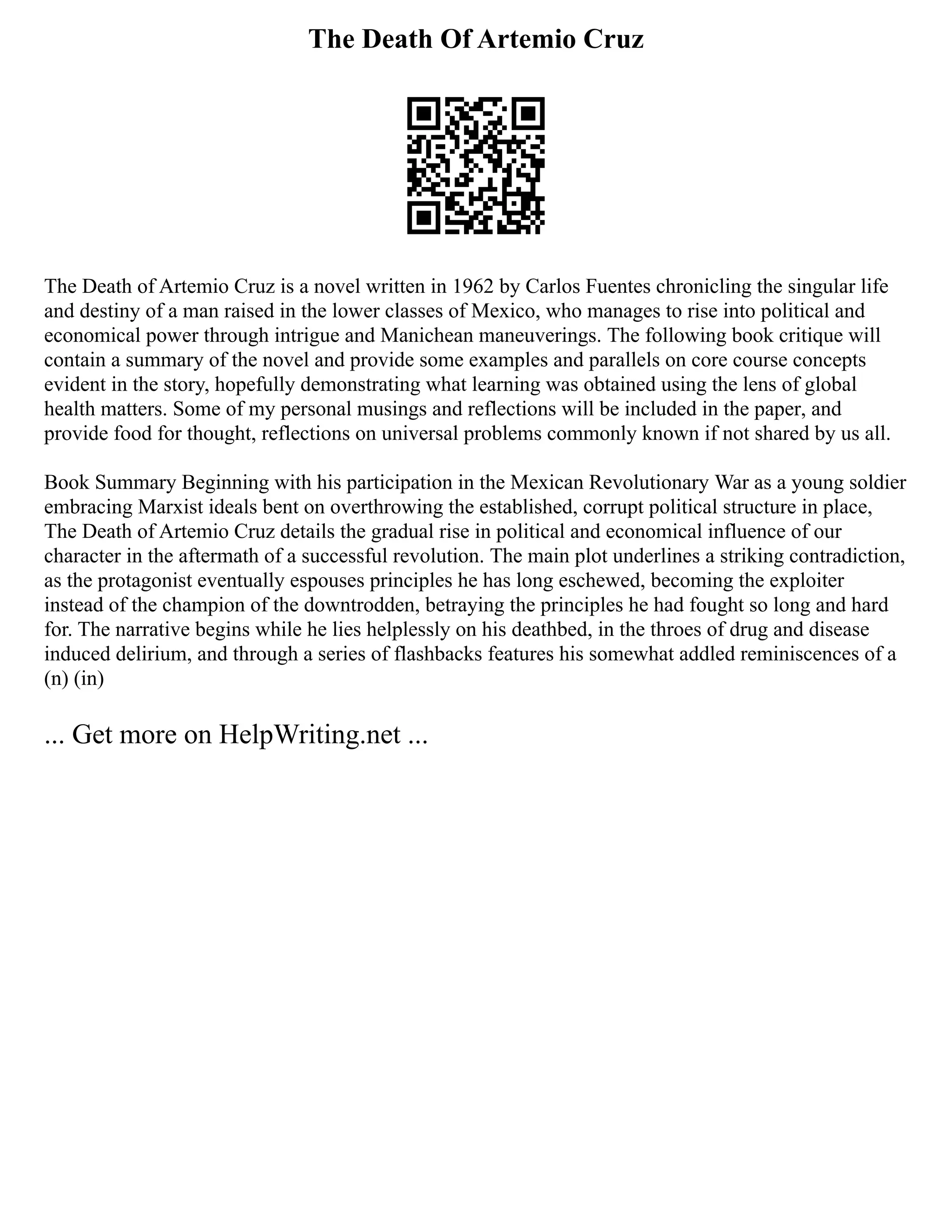 The Death Of Artemio Cruz
The Death of Artemio Cruz is a novel written in 1962 by Carlos Fuentes chronicling the singular life
and destiny of a man raised in the lower classes of Mexico, who manages to rise into political and
economical power through intrigue and Manichean maneuverings. The following book critique will
contain a summary of the novel and provide some examples and parallels on core course concepts
evident in the story, hopefully demonstrating what learning was obtained using the lens of global
health matters. Some of my personal musings and reflections will be included in the paper, and
provide food for thought, reflections on universal problems commonly known if not shared by us all.
Book Summary Beginning with his participation in the Mexican Revolutionary War as a young soldier
embracing Marxist ideals bent on overthrowing the established, corrupt political structure in place,
The Death of Artemio Cruz details the gradual rise in political and economical influence of our
character in the aftermath of a successful revolution. The main plot underlines a striking contradiction,
as the protagonist eventually espouses principles he has long eschewed, becoming the exploiter
instead of the champion of the downtrodden, betraying the principles he had fought so long and hard
for. The narrative begins while he lies helplessly on his deathbed, in the throes of drug and disease
induced delirium, and through a series of flashbacks features his somewhat addled reminiscences of a
(n) (in)
... Get more on HelpWriting.net ...
 