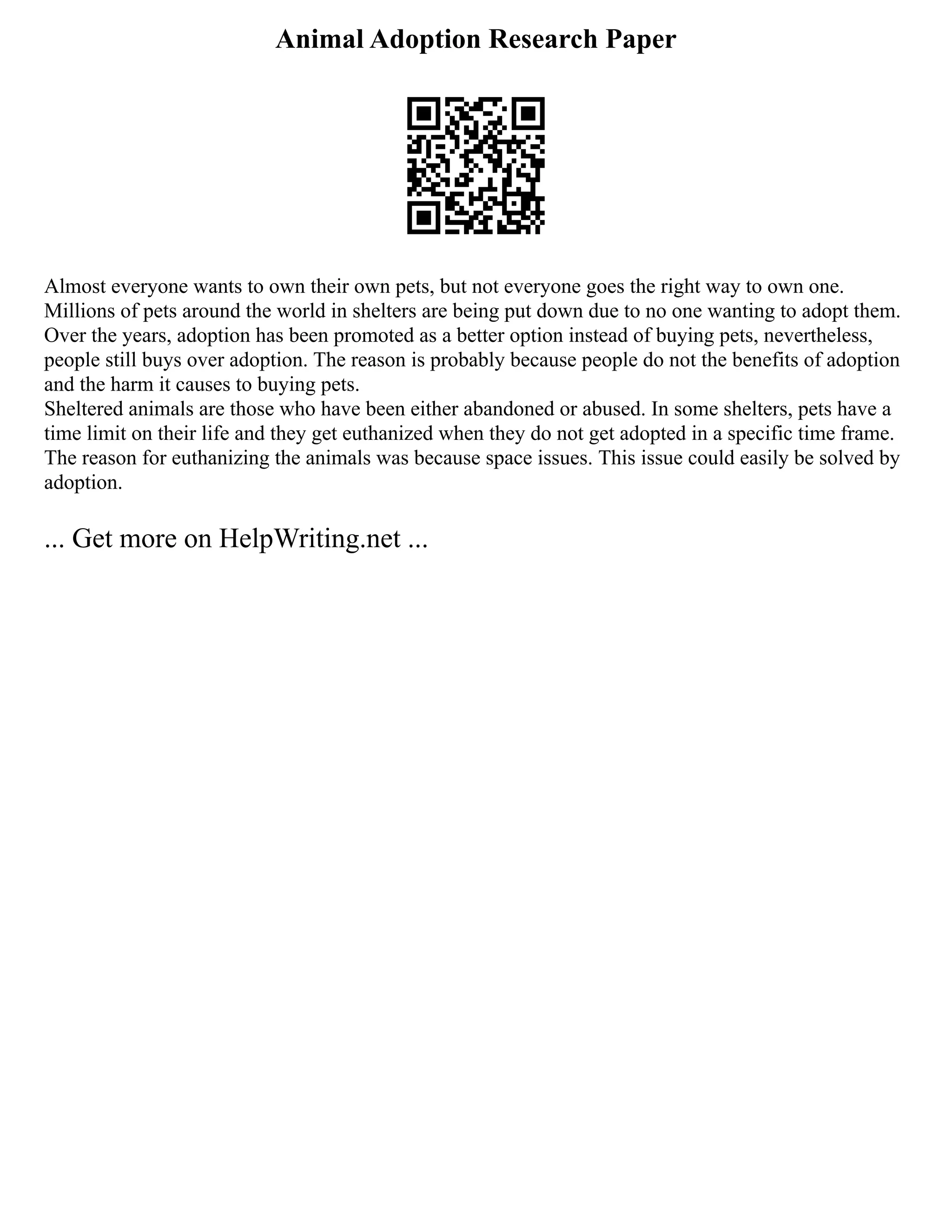 Animal Adoption Research Paper
Almost everyone wants to own their own pets, but not everyone goes the right way to own one.
Millions of pets around the world in shelters are being put down due to no one wanting to adopt them.
Over the years, adoption has been promoted as a better option instead of buying pets, nevertheless,
people still buys over adoption. The reason is probably because people do not the benefits of adoption
and the harm it causes to buying pets.
Sheltered animals are those who have been either abandoned or abused. In some shelters, pets have a
time limit on their life and they get euthanized when they do not get adopted in a specific time frame.
The reason for euthanizing the animals was because space issues. This issue could easily be solved by
adoption.
... Get more on HelpWriting.net ...
 