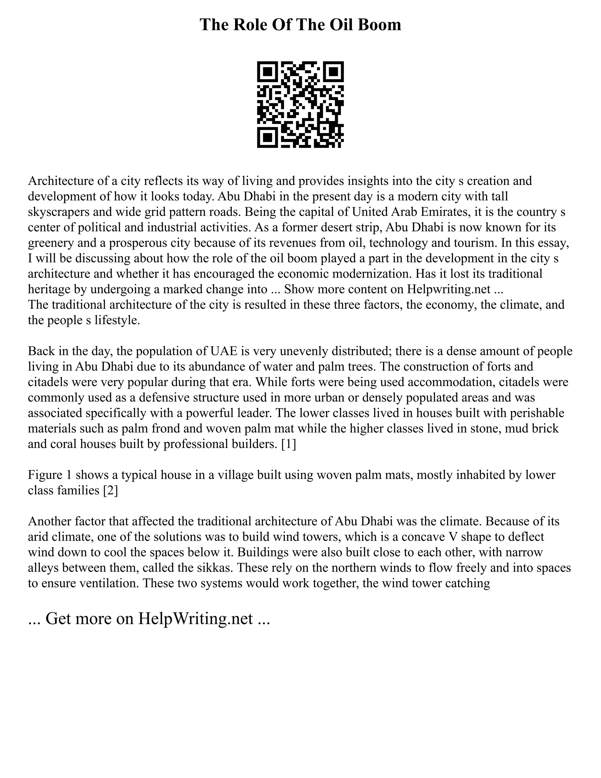 The Role Of The Oil Boom
Architecture of a city reflects its way of living and provides insights into the city s creation and
development of how it looks today. Abu Dhabi in the present day is a modern city with tall
skyscrapers and wide grid pattern roads. Being the capital of United Arab Emirates, it is the country s
center of political and industrial activities. As a former desert strip, Abu Dhabi is now known for its
greenery and a prosperous city because of its revenues from oil, technology and tourism. In this essay,
I will be discussing about how the role of the oil boom played a part in the development in the city s
architecture and whether it has encouraged the economic modernization. Has it lost its traditional
heritage by undergoing a marked change into ... Show more content on Helpwriting.net ...
The traditional architecture of the city is resulted in these three factors, the economy, the climate, and
the people s lifestyle.
Back in the day, the population of UAE is very unevenly distributed; there is a dense amount of people
living in Abu Dhabi due to its abundance of water and palm trees. The construction of forts and
citadels were very popular during that era. While forts were being used accommodation, citadels were
commonly used as a defensive structure used in more urban or densely populated areas and was
associated specifically with a powerful leader. The lower classes lived in houses built with perishable
materials such as palm frond and woven palm mat while the higher classes lived in stone, mud brick
and coral houses built by professional builders. [1]
Figure 1 shows a typical house in a village built using woven palm mats, mostly inhabited by lower
class families [2]
Another factor that affected the traditional architecture of Abu Dhabi was the climate. Because of its
arid climate, one of the solutions was to build wind towers, which is a concave V shape to deflect
wind down to cool the spaces below it. Buildings were also built close to each other, with narrow
alleys between them, called the sikkas. These rely on the northern winds to flow freely and into spaces
to ensure ventilation. These two systems would work together, the wind tower catching
... Get more on HelpWriting.net ...
 