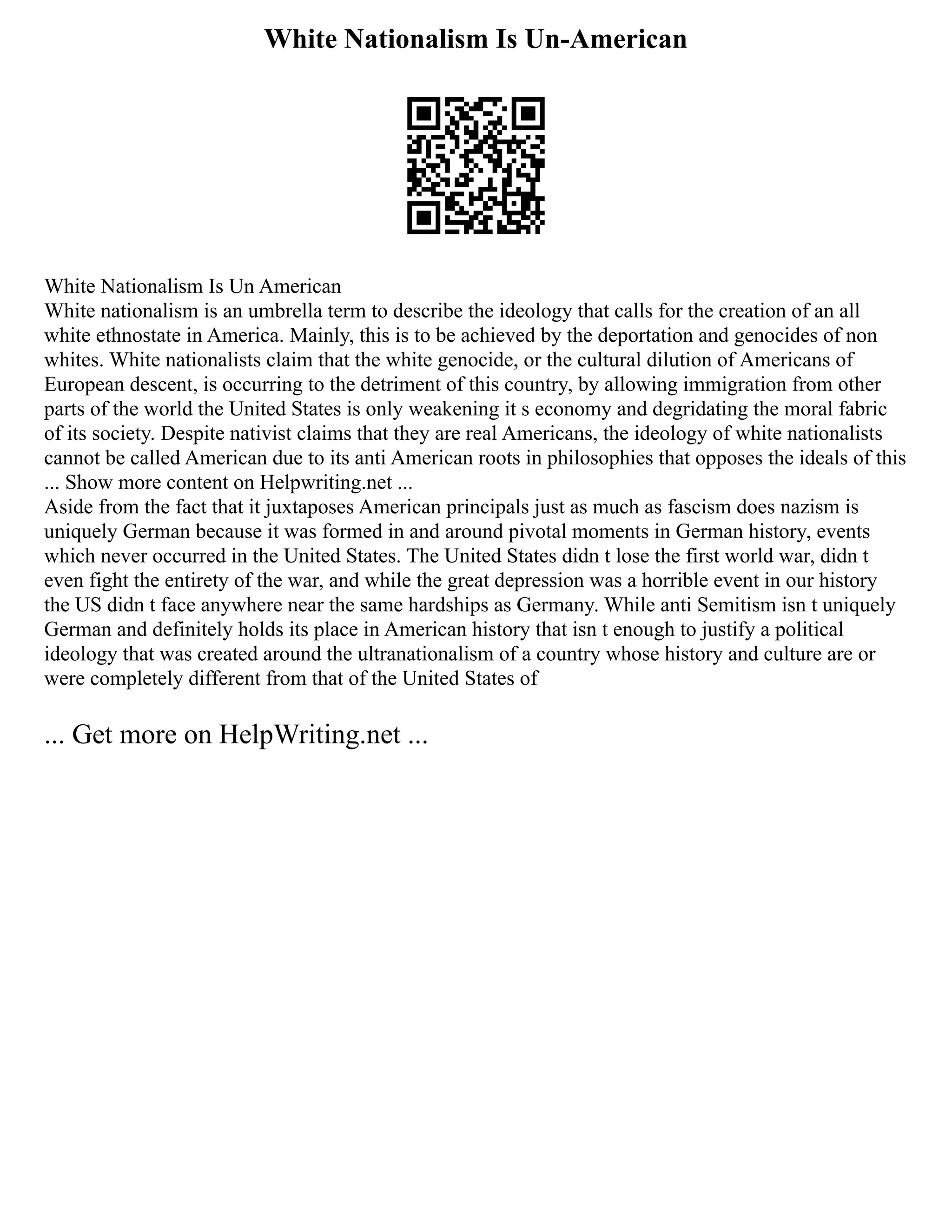 White Nationalism Is Un-American
White Nationalism Is Un American
White nationalism is an umbrella term to describe the ideology that calls for the creation of an all
white ethnostate in America. Mainly, this is to be achieved by the deportation and genocides of non
whites. White nationalists claim that the white genocide, or the cultural dilution of Americans of
European descent, is occurring to the detriment of this country, by allowing immigration from other
parts of the world the United States is only weakening it s economy and degridating the moral fabric
of its society. Despite nativist claims that they are real Americans, the ideology of white nationalists
cannot be called American due to its anti American roots in philosophies that opposes the ideals of this
... Show more content on Helpwriting.net ...
Aside from the fact that it juxtaposes American principals just as much as fascism does nazism is
uniquely German because it was formed in and around pivotal moments in German history, events
which never occurred in the United States. The United States didn t lose the first world war, didn t
even fight the entirety of the war, and while the great depression was a horrible event in our history
the US didn t face anywhere near the same hardships as Germany. While anti Semitism isn t uniquely
German and definitely holds its place in American history that isn t enough to justify a political
ideology that was created around the ultranationalism of a country whose history and culture are or
were completely different from that of the United States of
... Get more on HelpWriting.net ...
 