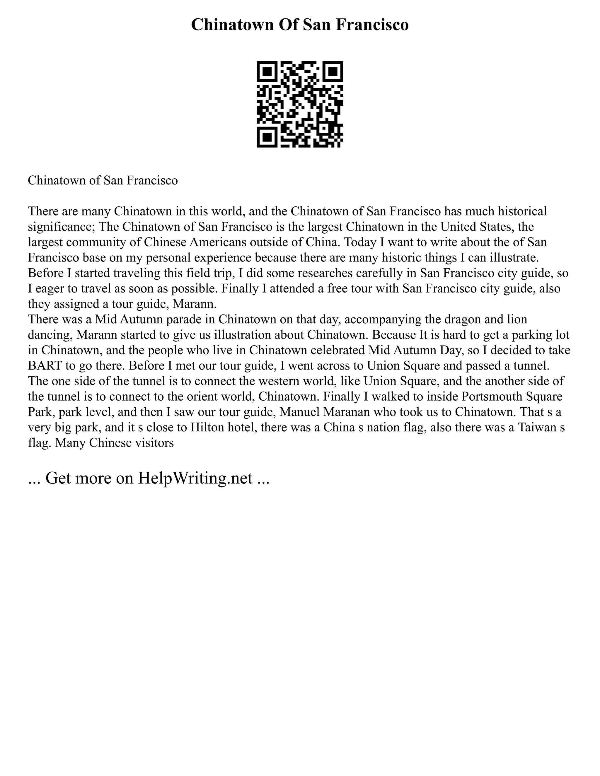 Chinatown Of San Francisco
Chinatown of San Francisco
There are many Chinatown in this world, and the Chinatown of San Francisco has much historical
significance; The Chinatown of San Francisco is the largest Chinatown in the United States, the
largest community of Chinese Americans outside of China. Today I want to write about the of San
Francisco base on my personal experience because there are many historic things I can illustrate.
Before I started traveling this field trip, I did some researches carefully in San Francisco city guide, so
I eager to travel as soon as possible. Finally I attended a free tour with San Francisco city guide, also
they assigned a tour guide, Marann.
There was a Mid Autumn parade in Chinatown on that day, accompanying the dragon and lion
dancing, Marann started to give us illustration about Chinatown. Because It is hard to get a parking lot
in Chinatown, and the people who live in Chinatown celebrated Mid Autumn Day, so I decided to take
BART to go there. Before I met our tour guide, I went across to Union Square and passed a tunnel.
The one side of the tunnel is to connect the western world, like Union Square, and the another side of
the tunnel is to connect to the orient world, Chinatown. Finally I walked to inside Portsmouth Square
Park, park level, and then I saw our tour guide, Manuel Maranan who took us to Chinatown. That s a
very big park, and it s close to Hilton hotel, there was a China s nation flag, also there was a Taiwan s
flag. Many Chinese visitors
... Get more on HelpWriting.net ...
 