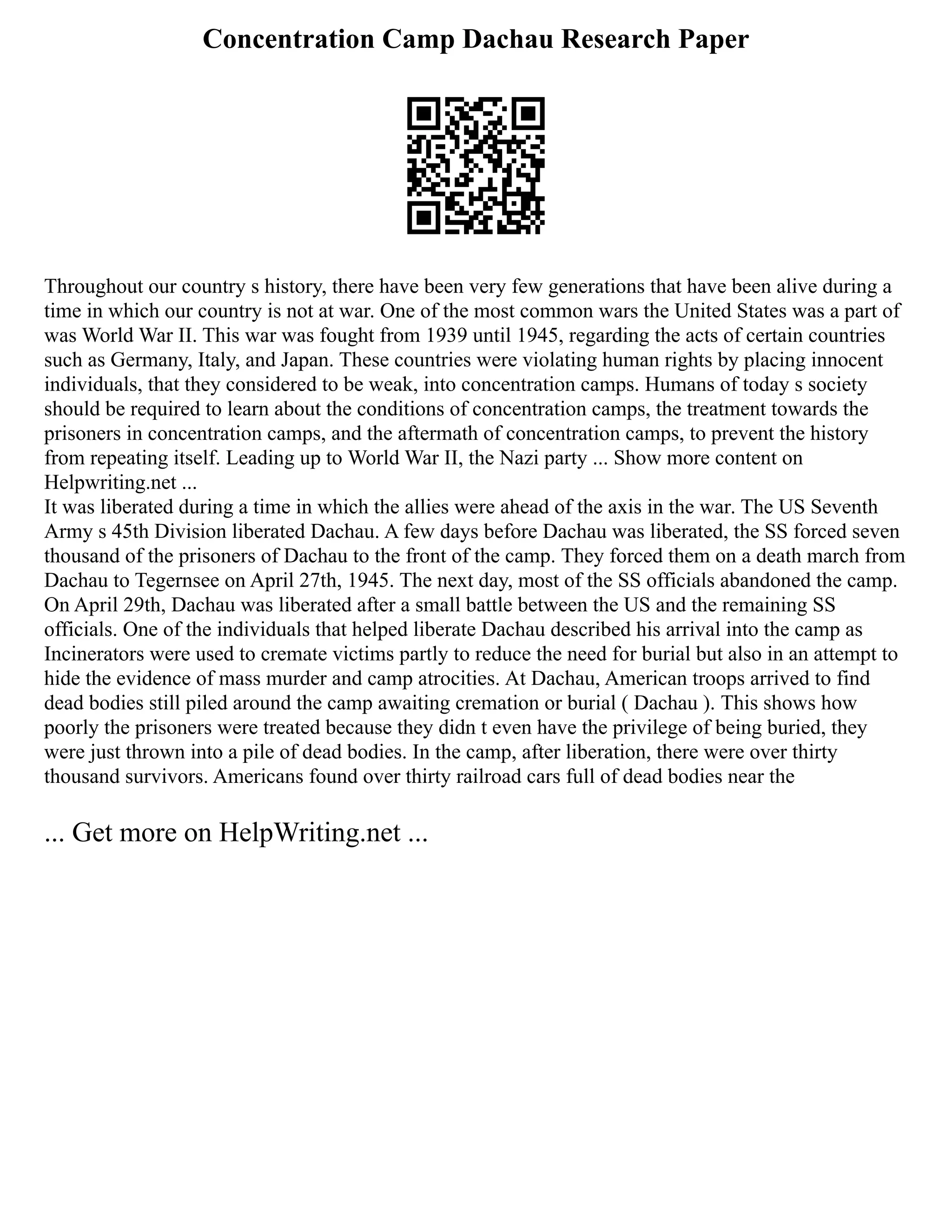 Concentration Camp Dachau Research Paper
Throughout our country s history, there have been very few generations that have been alive during a
time in which our country is not at war. One of the most common wars the United States was a part of
was World War II. This war was fought from 1939 until 1945, regarding the acts of certain countries
such as Germany, Italy, and Japan. These countries were violating human rights by placing innocent
individuals, that they considered to be weak, into concentration camps. Humans of today s society
should be required to learn about the conditions of concentration camps, the treatment towards the
prisoners in concentration camps, and the aftermath of concentration camps, to prevent the history
from repeating itself. Leading up to World War II, the Nazi party ... Show more content on
Helpwriting.net ...
It was liberated during a time in which the allies were ahead of the axis in the war. The US Seventh
Army s 45th Division liberated Dachau. A few days before Dachau was liberated, the SS forced seven
thousand of the prisoners of Dachau to the front of the camp. They forced them on a death march from
Dachau to Tegernsee on April 27th, 1945. The next day, most of the SS officials abandoned the camp.
On April 29th, Dachau was liberated after a small battle between the US and the remaining SS
officials. One of the individuals that helped liberate Dachau described his arrival into the camp as
Incinerators were used to cremate victims partly to reduce the need for burial but also in an attempt to
hide the evidence of mass murder and camp atrocities. At Dachau, American troops arrived to find
dead bodies still piled around the camp awaiting cremation or burial ( Dachau ). This shows how
poorly the prisoners were treated because they didn t even have the privilege of being buried, they
were just thrown into a pile of dead bodies. In the camp, after liberation, there were over thirty
thousand survivors. Americans found over thirty railroad cars full of dead bodies near the
... Get more on HelpWriting.net ...
 