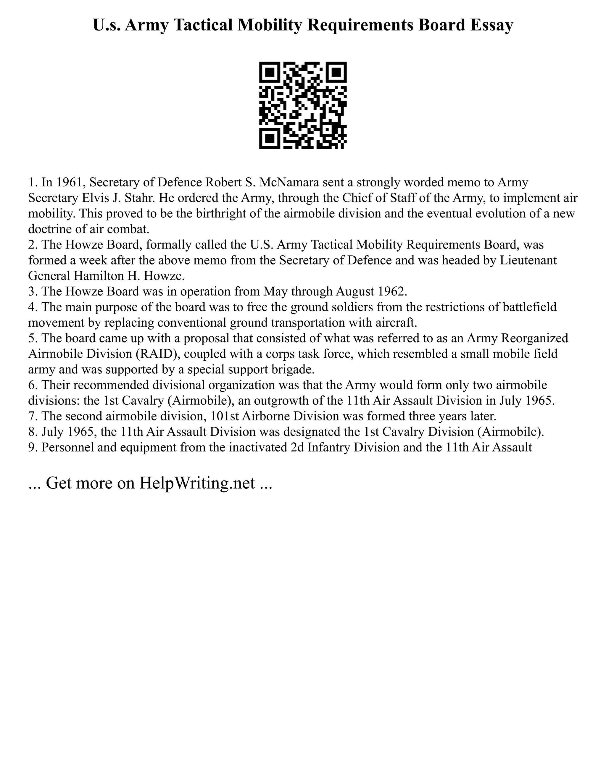 U.s. Army Tactical Mobility Requirements Board Essay
1. In 1961, Secretary of Defence Robert S. McNamara sent a strongly worded memo to Army
Secretary Elvis J. Stahr. He ordered the Army, through the Chief of Staff of the Army, to implement air
mobility. This proved to be the birthright of the airmobile division and the eventual evolution of a new
doctrine of air combat.
2. The Howze Board, formally called the U.S. Army Tactical Mobility Requirements Board, was
formed a week after the above memo from the Secretary of Defence and was headed by Lieutenant
General Hamilton H. Howze.
3. The Howze Board was in operation from May through August 1962.
4. The main purpose of the board was to free the ground soldiers from the restrictions of battlefield
movement by replacing conventional ground transportation with aircraft.
5. The board came up with a proposal that consisted of what was referred to as an Army Reorganized
Airmobile Division (RAID), coupled with a corps task force, which resembled a small mobile field
army and was supported by a special support brigade.
6. Their recommended divisional organization was that the Army would form only two airmobile
divisions: the 1st Cavalry (Airmobile), an outgrowth of the 11th Air Assault Division in July 1965.
7. The second airmobile division, 101st Airborne Division was formed three years later.
8. July 1965, the 11th Air Assault Division was designated the 1st Cavalry Division (Airmobile).
9. Personnel and equipment from the inactivated 2d Infantry Division and the 11th Air Assault
... Get more on HelpWriting.net ...
 