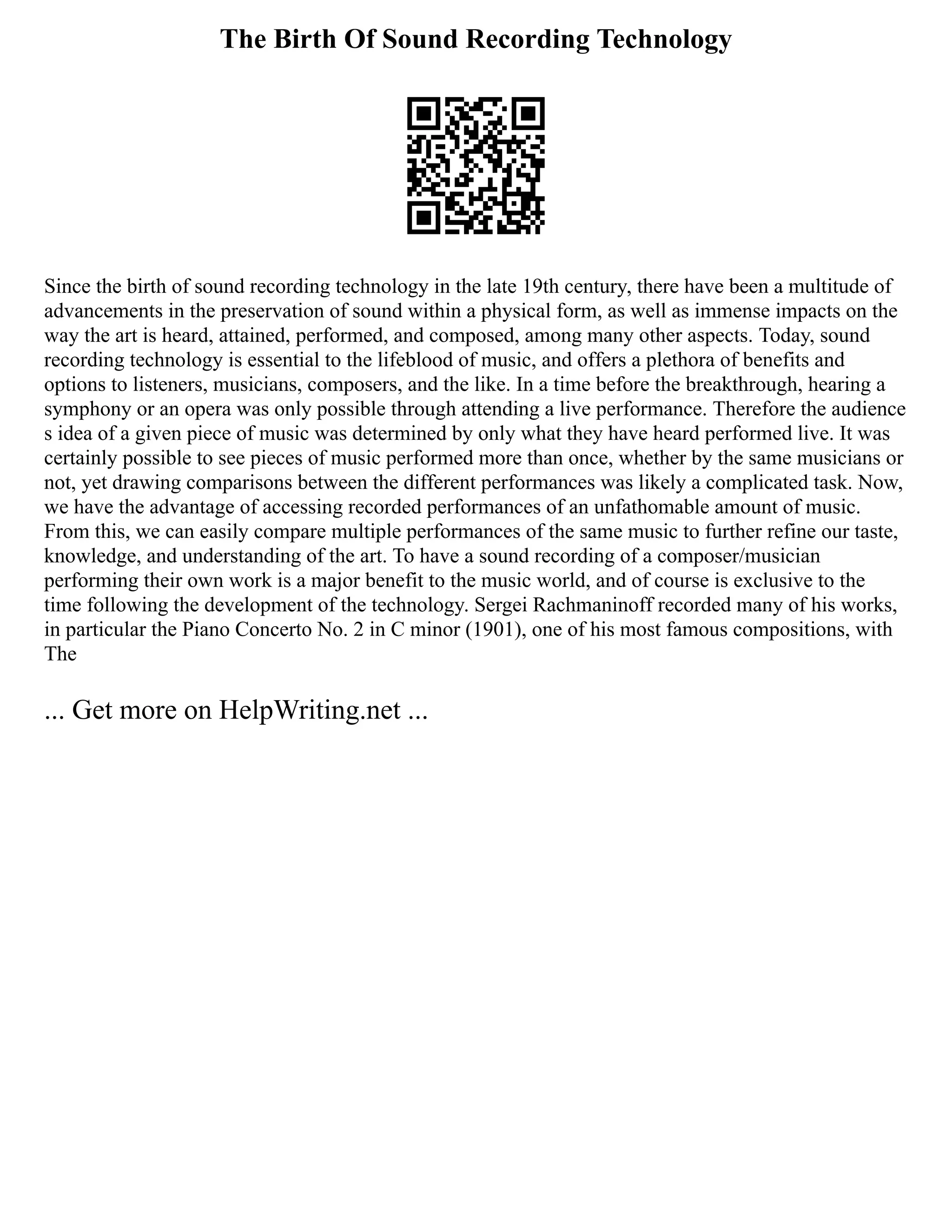 The Birth Of Sound Recording Technology
Since the birth of sound recording technology in the late 19th century, there have been a multitude of
advancements in the preservation of sound within a physical form, as well as immense impacts on the
way the art is heard, attained, performed, and composed, among many other aspects. Today, sound
recording technology is essential to the lifeblood of music, and offers a plethora of benefits and
options to listeners, musicians, composers, and the like. In a time before the breakthrough, hearing a
symphony or an opera was only possible through attending a live performance. Therefore the audience
s idea of a given piece of music was determined by only what they have heard performed live. It was
certainly possible to see pieces of music performed more than once, whether by the same musicians or
not, yet drawing comparisons between the different performances was likely a complicated task. Now,
we have the advantage of accessing recorded performances of an unfathomable amount of music.
From this, we can easily compare multiple performances of the same music to further refine our taste,
knowledge, and understanding of the art. To have a sound recording of a composer/musician
performing their own work is a major benefit to the music world, and of course is exclusive to the
time following the development of the technology. Sergei Rachmaninoff recorded many of his works,
in particular the Piano Concerto No. 2 in C minor (1901), one of his most famous compositions, with
The
... Get more on HelpWriting.net ...
 