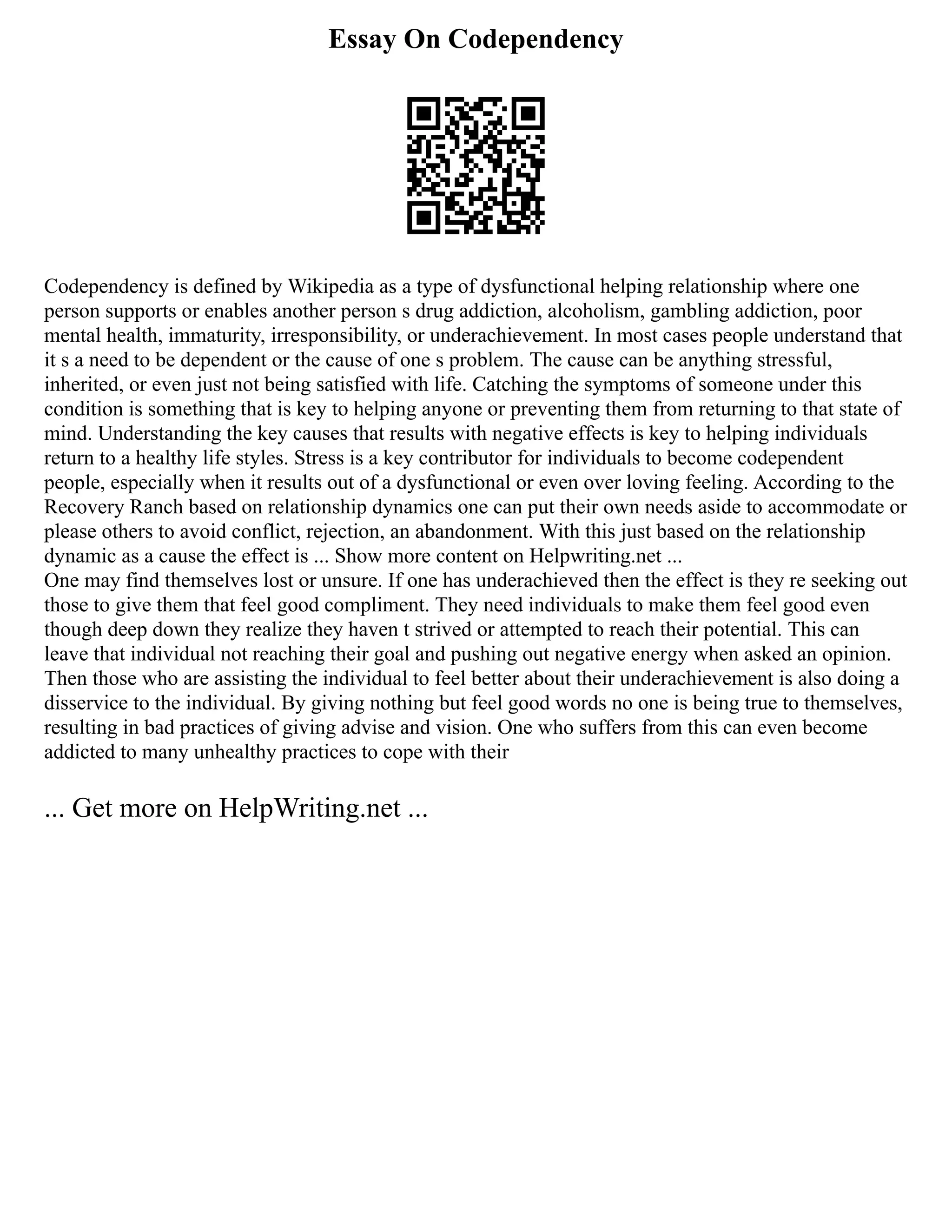 Essay On Codependency
Codependency is defined by Wikipedia as a type of dysfunctional helping relationship where one
person supports or enables another person s drug addiction, alcoholism, gambling addiction, poor
mental health, immaturity, irresponsibility, or underachievement. In most cases people understand that
it s a need to be dependent or the cause of one s problem. The cause can be anything stressful,
inherited, or even just not being satisfied with life. Catching the symptoms of someone under this
condition is something that is key to helping anyone or preventing them from returning to that state of
mind. Understanding the key causes that results with negative effects is key to helping individuals
return to a healthy life styles. Stress is a key contributor for individuals to become codependent
people, especially when it results out of a dysfunctional or even over loving feeling. According to the
Recovery Ranch based on relationship dynamics one can put their own needs aside to accommodate or
please others to avoid conflict, rejection, an abandonment. With this just based on the relationship
dynamic as a cause the effect is ... Show more content on Helpwriting.net ...
One may find themselves lost or unsure. If one has underachieved then the effect is they re seeking out
those to give them that feel good compliment. They need individuals to make them feel good even
though deep down they realize they haven t strived or attempted to reach their potential. This can
leave that individual not reaching their goal and pushing out negative energy when asked an opinion.
Then those who are assisting the individual to feel better about their underachievement is also doing a
disservice to the individual. By giving nothing but feel good words no one is being true to themselves,
resulting in bad practices of giving advise and vision. One who suffers from this can even become
addicted to many unhealthy practices to cope with their
... Get more on HelpWriting.net ...
 
