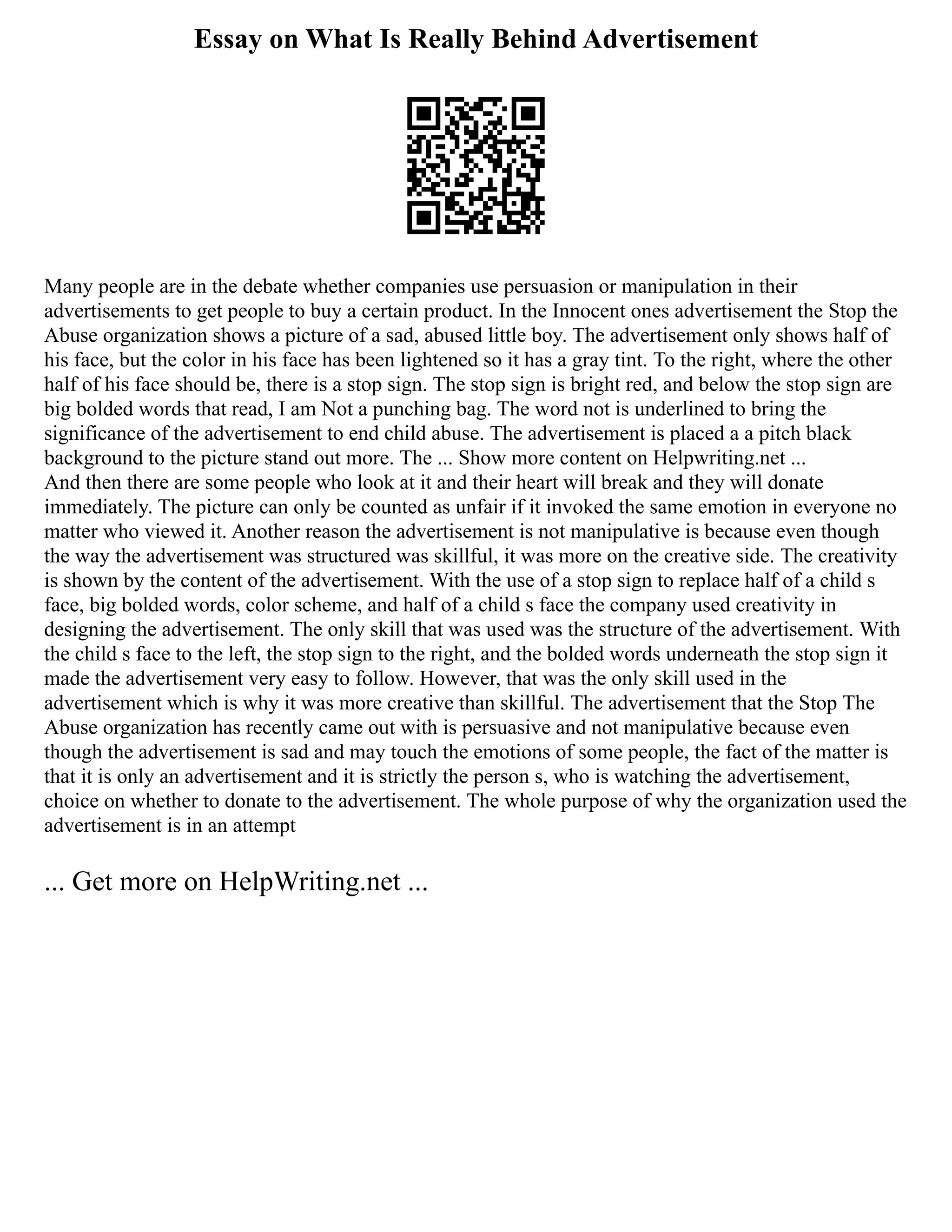 Essay on What Is Really Behind Advertisement
Many people are in the debate whether companies use persuasion or manipulation in their
advertisements to get people to buy a certain product. In the Innocent ones advertisement the Stop the
Abuse organization shows a picture of a sad, abused little boy. The advertisement only shows half of
his face, but the color in his face has been lightened so it has a gray tint. To the right, where the other
half of his face should be, there is a stop sign. The stop sign is bright red, and below the stop sign are
big bolded words that read, I am Not a punching bag. The word not is underlined to bring the
significance of the advertisement to end child abuse. The advertisement is placed a a pitch black
background to the picture stand out more. The ... Show more content on Helpwriting.net ...
And then there are some people who look at it and their heart will break and they will donate
immediately. The picture can only be counted as unfair if it invoked the same emotion in everyone no
matter who viewed it. Another reason the advertisement is not manipulative is because even though
the way the advertisement was structured was skillful, it was more on the creative side. The creativity
is shown by the content of the advertisement. With the use of a stop sign to replace half of a child s
face, big bolded words, color scheme, and half of a child s face the company used creativity in
designing the advertisement. The only skill that was used was the structure of the advertisement. With
the child s face to the left, the stop sign to the right, and the bolded words underneath the stop sign it
made the advertisement very easy to follow. However, that was the only skill used in the
advertisement which is why it was more creative than skillful. The advertisement that the Stop The
Abuse organization has recently came out with is persuasive and not manipulative because even
though the advertisement is sad and may touch the emotions of some people, the fact of the matter is
that it is only an advertisement and it is strictly the person s, who is watching the advertisement,
choice on whether to donate to the advertisement. The whole purpose of why the organization used the
advertisement is in an attempt
... Get more on HelpWriting.net ...
 