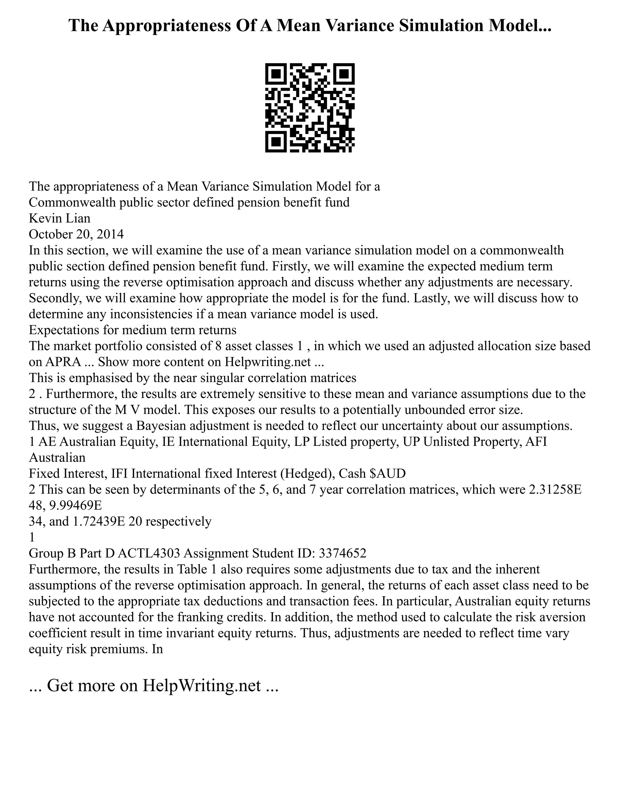 The Appropriateness Of A Mean Variance Simulation Model...
The appropriateness of a Mean Variance Simulation Model for a
Commonwealth public sector defined pension benefit fund
Kevin Lian
October 20, 2014
In this section, we will examine the use of a mean variance simulation model on a commonwealth
public section defined pension benefit fund. Firstly, we will examine the expected medium term
returns using the reverse optimisation approach and discuss whether any adjustments are necessary.
Secondly, we will examine how appropriate the model is for the fund. Lastly, we will discuss how to
determine any inconsistencies if a mean variance model is used.
Expectations for medium term returns
The market portfolio consisted of 8 asset classes 1 , in which we used an adjusted allocation size based
on APRA ... Show more content on Helpwriting.net ...
This is emphasised by the near singular correlation matrices
2 . Furthermore, the results are extremely sensitive to these mean and variance assumptions due to the
structure of the M V model. This exposes our results to a potentially unbounded error size.
Thus, we suggest a Bayesian adjustment is needed to reflect our uncertainty about our assumptions.
1 AE Australian Equity, IE International Equity, LP Listed property, UP Unlisted Property, AFI
Australian
Fixed Interest, IFI International fixed Interest (Hedged), Cash $AUD
2 This can be seen by determinants of the 5, 6, and 7 year correlation matrices, which were 2.31258E
48, 9.99469E
34, and 1.72439E 20 respectively
1
Group B Part D ACTL4303 Assignment Student ID: 3374652
Furthermore, the results in Table 1 also requires some adjustments due to tax and the inherent
assumptions of the reverse optimisation approach. In general, the returns of each asset class need to be
subjected to the appropriate tax deductions and transaction fees. In particular, Australian equity returns
have not accounted for the franking credits. In addition, the method used to calculate the risk aversion
coefficient result in time invariant equity returns. Thus, adjustments are needed to reflect time vary
equity risk premiums. In
... Get more on HelpWriting.net ...
 