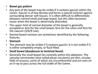 • Bowel gas pattern
• Any part of the bowel may be visible if it contains gas/air within the
lumen. Gas/air is of low density and forms a natural contrast against
surrounding denser soft tissues. It is often difficult to differentiate
between normal small and large bowel, but this often becomes
easier when the bowel is abnormally distended.
• The upper limit of normal diameter of the bowel is generally
accepted as 3cm for the small bowel, 6cm for the colon and 9cm for
the caecum (3/6/9 rule).
• Normal bowel sections are sometimes identified by the following
features.
• Stomach
• The stomach may be visible if it contains gas/air. It is not visible if it
is either completely empty, or fluid filled.
• Small bowel (duodenum to terminal ileum)
• Generally the small bowel lies centrally within the abdomen. The
valvulae conniventes (also called plicae circulares) are thin, circular,
folds of mucosa, some of which are circumferential and are seen on
an X-ray to pass across the full width of the lumen.
 