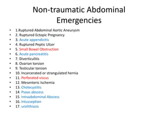Non-traumatic Abdominal
Emergencies
• 1.Ruptured Abdominal Aortic Aneurysm
• 2. Ruptured Ectopic Pregnancy
• 3. Acute appendicitis
• 4. Ruptured Peptic Ulcer
• 5. Small Bowel Obstruction
• 6. Acute pancreatitis
• 7. Diverticulitis
• 8. Ovarian torsion
• 9. Testicular torsion
• 10. Incarcerated or strangulated hernia
• 11. Perforated viscus
• 12. Mesenteric Ischemia
• 13. Cholecystitis
• 14. Psoas abscess
• 15. Intraabdominal Abscess
• 16. Intusseption
• 17. urolithiasis
 