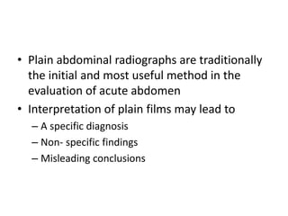 • Plain abdominal radiographs are traditionally
the initial and most useful method in the
evaluation of acute abdomen
• Interpretation of plain films may lead to
– A specific diagnosis
– Non- specific findings
– Misleading conclusions
 