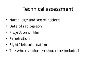Technical assessment
• Name, age and sex of patient
• Date of radiograph
• Projection of film
• Penetration
• Right/ left orientation
• The whole abdomen should be included
 