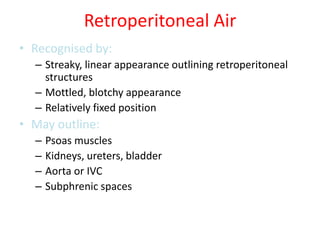 Retroperitoneal Air
• Recognised by:
– Streaky, linear appearance outlining retroperitoneal
structures
– Mottled, blotchy appearance
– Relatively fixed position
• May outline:
– Psoas muscles
– Kidneys, ureters, bladder
– Aorta or IVC
– Subphrenic spaces
 