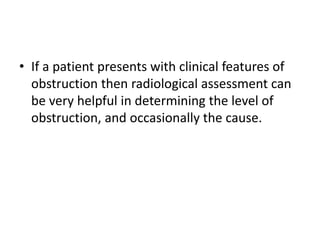 • If a patient presents with clinical features of
obstruction then radiological assessment can
be very helpful in determining the level of
obstruction, and occasionally the cause.
 