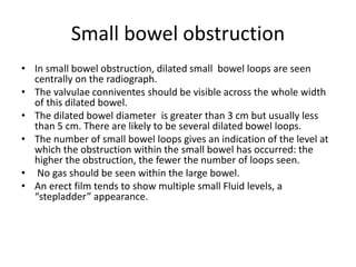 Small bowel obstruction
• In small bowel obstruction, dilated small bowel loops are seen
centrally on the radiograph.
• The valvulae conniventes should be visible across the whole width
of this dilated bowel.
• The dilated bowel diameter is greater than 3 cm but usually less
than 5 cm. There are likely to be several dilated bowel loops.
• The number of small bowel loops gives an indication of the level at
which the obstruction within the small bowel has occurred: the
higher the obstruction, the fewer the number of loops seen.
• No gas should be seen within the large bowel.
• An erect film tends to show multiple small Fluid levels, a
“stepladder” appearance.
 