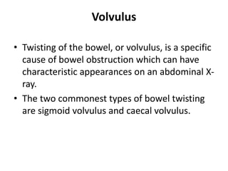 Volvulus
• Twisting of the bowel, or volvulus, is a specific
cause of bowel obstruction which can have
characteristic appearances on an abdominal X-
ray.
• The two commonest types of bowel twisting
are sigmoid volvulus and caecal volvulus.
 