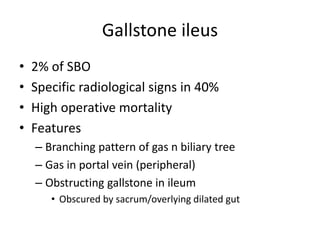 Gallstone ileus
• 2% of SBO
• Specific radiological signs in 40%
• High operative mortality
• Features
– Branching pattern of gas n biliary tree
– Gas in portal vein (peripheral)
– Obstructing gallstone in ileum
• Obscured by sacrum/overlying dilated gut
 