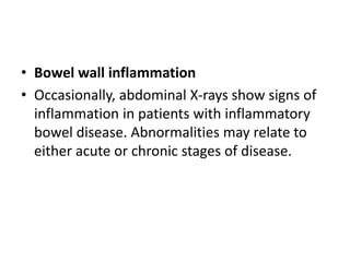 • Bowel wall inflammation
• Occasionally, abdominal X-rays show signs of
inflammation in patients with inflammatory
bowel disease. Abnormalities may relate to
either acute or chronic stages of disease.
 