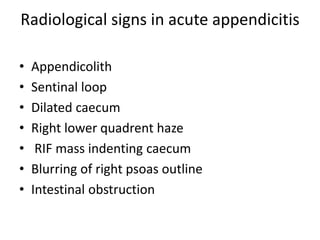 Radiological signs in acute appendicitis
• Appendicolith
• Sentinal loop
• Dilated caecum
• Right lower quadrent haze
• RIF mass indenting caecum
• Blurring of right psoas outline
• Intestinal obstruction
 