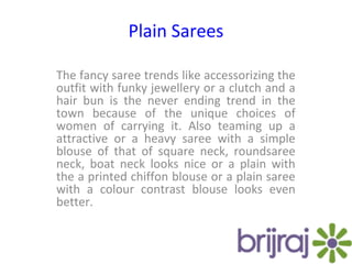Plain Sarees
The fancy saree trends like accessorizing the
outfit with funky jewellery or a clutch and a
hair bun is the never ending trend in the
town because of the unique choices of
women of carrying it. Also teaming up a
attractive or a heavy saree with a simple
blouse of that of square neck, roundsaree
neck, boat neck looks nice or a plain with
the a printed chiffon blouse or a plain saree
with a colour contrast blouse looks even
better.
 
