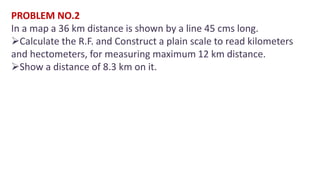 PROBLEM NO.2
In a map a 36 km distance is shown by a line 45 cms long.
Calculate the R.F. and Construct a plain scale to read kilometers
and hectometers, for measuring maximum 12 km distance.
Show a distance of 8.3 km on it.
 