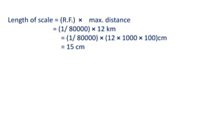 Length of scale = (R.F.) × max. distance
= (1/ 80000) × 12 km
= (1/ 80000) × (12 × 1000 × 100)cm
= 15 cm
 