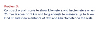 Problem 3:
Construct a plain scale to show kilometers and hectometers when
25 mm is equal to 1 km and long enough to measure up to 6 km.
Find RF and show a distance of 3km and 4 hectometer on the scale.
 