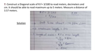 7. Construct a Diagonal scale of R.F= 3/100 to read meters, decimeters and
cm. It should be able to read maximum up to 5 meters. Measure a distance of
3.57 meters.
Solution
 