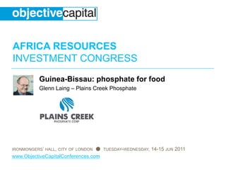 AFRICA RESOURCES
INVESTMENT CONGRESS
           Guinea-Bissau: phosphate for food
           Glenn Laing – Plains Creek Phosphate




IRONMONGERS’ HALL, CITY OF LONDON ●   TUESDAY-WEDNESDAY,   14-15 JUN 2011
www.ObjectiveCapitalConferences.com
 