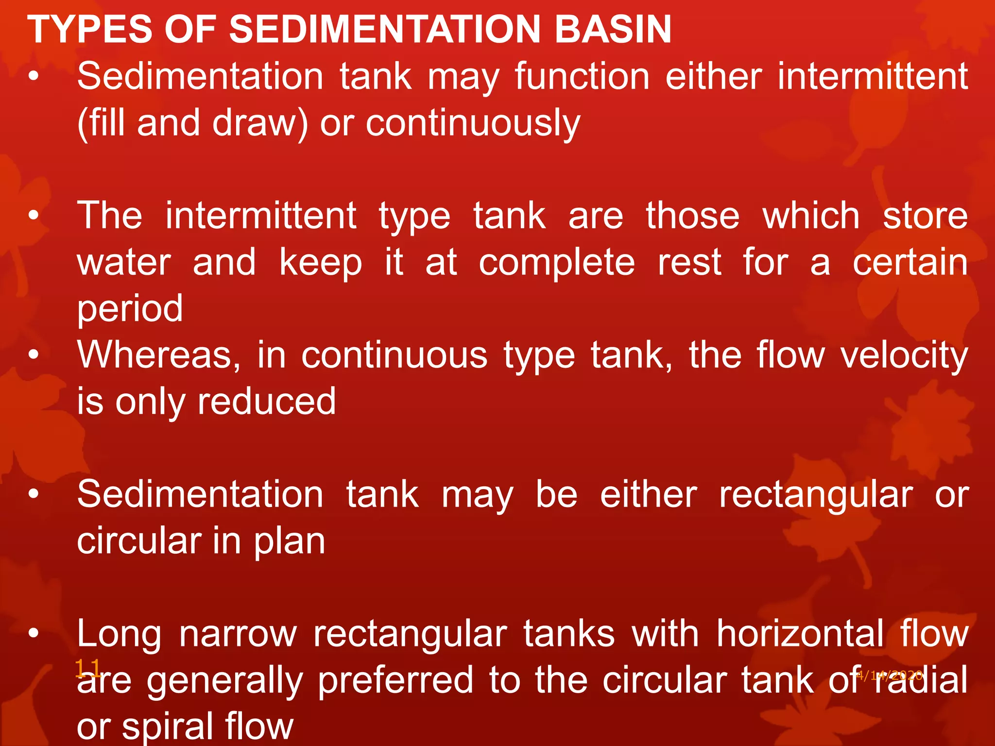 TYPES OF SEDIMENTATION BASIN
• Sedimentation tank may function either intermittent
(fill and draw) or continuously
• The intermittent type tank are those which store
water and keep it at complete rest for a certain
period
• Whereas, in continuous type tank, the flow velocity
is only reduced
• Sedimentation tank may be either rectangular or
circular in plan
• Long narrow rectangular tanks with horizontal flow
are generally preferred to the circular tank of radial
or spiral flow
4/14/202011
 