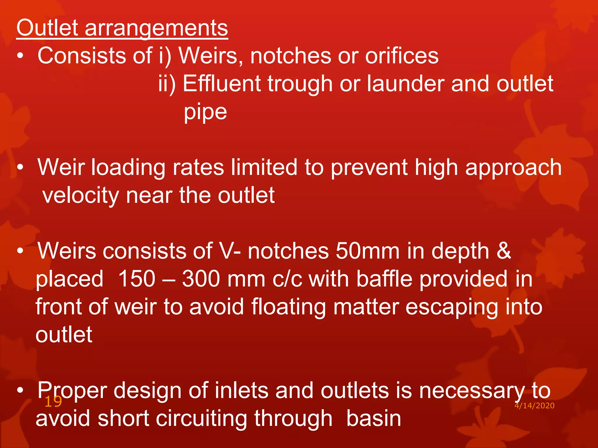 Outlet arrangements
• Consists of i) Weirs, notches or orifices
ii) Effluent trough or launder and outlet
pipe
• Weir loading rates limited to prevent high approach
velocity near the outlet
• Weirs consists of V- notches 50mm in depth &
placed 150 – 300 mm c/c with baffle provided in
front of weir to avoid floating matter escaping into
outlet
• Proper design of inlets and outlets is necessary to
avoid short circuiting through basin
4/14/202019
 