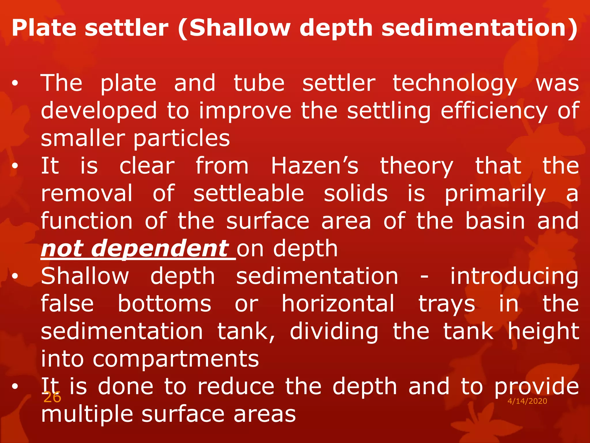 Plate settler (Shallow depth sedimentation)
• The plate and tube settler technology was
developed to improve the settling efficiency of
smaller particles
• It is clear from Hazen’s theory that the
removal of settleable solids is primarily a
function of the surface area of the basin and
not dependent on depth
• Shallow depth sedimentation - introducing
false bottoms or horizontal trays in the
sedimentation tank, dividing the tank height
into compartments
• It is done to reduce the depth and to provide
multiple surface areas
4/14/202026
 