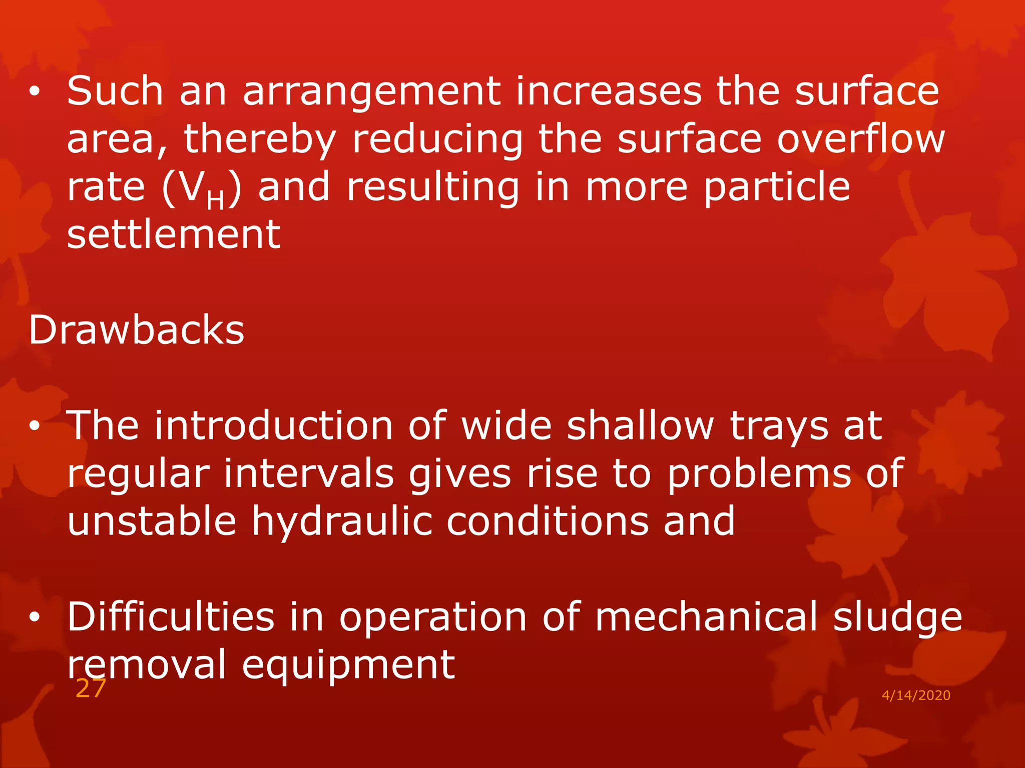 • Such an arrangement increases the surface
area, thereby reducing the surface overflow
rate (VH) and resulting in more particle
settlement
Drawbacks
• The introduction of wide shallow trays at
regular intervals gives rise to problems of
unstable hydraulic conditions and
• Difficulties in operation of mechanical sludge
removal equipment
4/14/202027
 