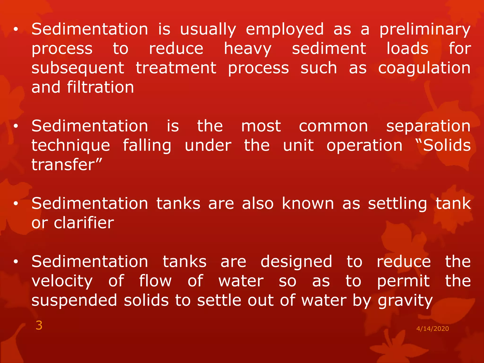 • Sedimentation is usually employed as a preliminary
process to reduce heavy sediment loads for
subsequent treatment process such as coagulation
and filtration
• Sedimentation is the most common separation
technique falling under the unit operation “Solids
transfer”
• Sedimentation tanks are also known as settling tank
or clarifier
• Sedimentation tanks are designed to reduce the
velocity of flow of water so as to permit the
suspended solids to settle out of water by gravity
4/14/20203
 