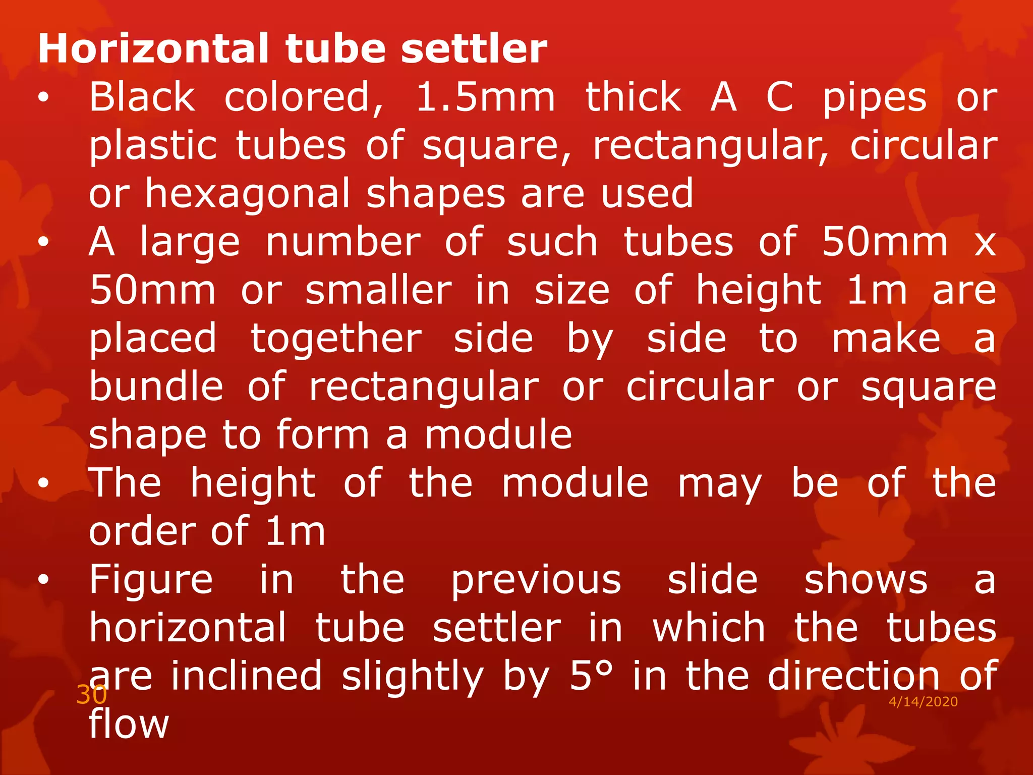Horizontal tube settler
• Black colored, 1.5mm thick A C pipes or
plastic tubes of square, rectangular, circular
or hexagonal shapes are used
• A large number of such tubes of 50mm x
50mm or smaller in size of height 1m are
placed together side by side to make a
bundle of rectangular or circular or square
shape to form a module
• The height of the module may be of the
order of 1m
• Figure in the previous slide shows a
horizontal tube settler in which the tubes
are inclined slightly by 5° in the direction of
flow
4/14/202030
 