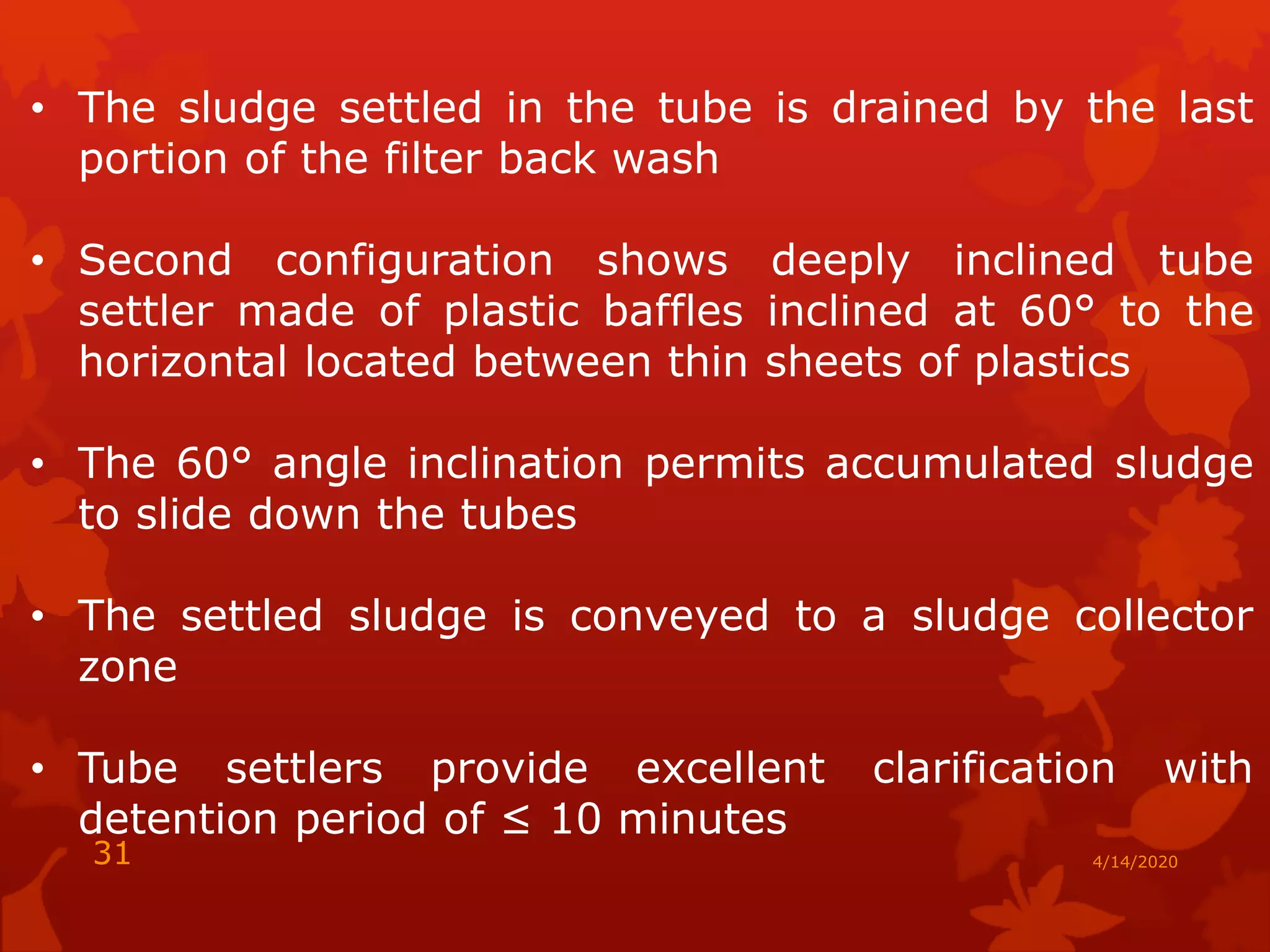 • The sludge settled in the tube is drained by the last
portion of the filter back wash
• Second configuration shows deeply inclined tube
settler made of plastic baffles inclined at 60° to the
horizontal located between thin sheets of plastics
• The 60° angle inclination permits accumulated sludge
to slide down the tubes
• The settled sludge is conveyed to a sludge collector
zone
• Tube settlers provide excellent clarification with
detention period of ≤ 10 minutes
4/14/202031
 