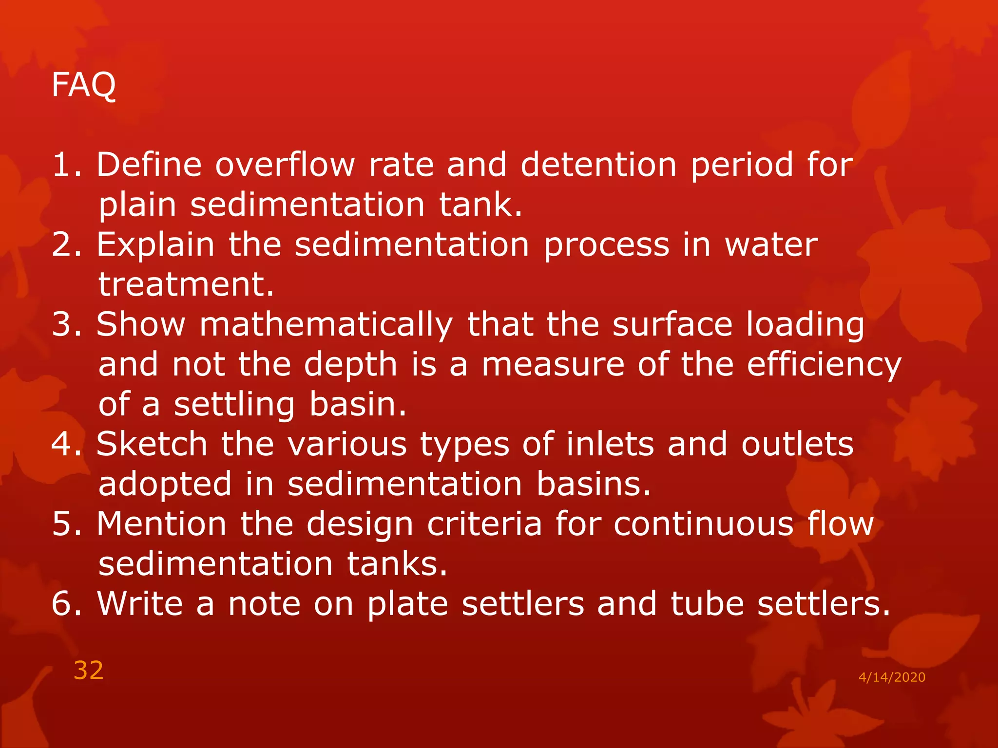 4/14/202032
FAQ
1. Define overflow rate and detention period for
plain sedimentation tank.
2. Explain the sedimentation process in water
treatment.
3. Show mathematically that the surface loading
and not the depth is a measure of the efficiency
of a settling basin.
4. Sketch the various types of inlets and outlets
adopted in sedimentation basins.
5. Mention the design criteria for continuous flow
sedimentation tanks.
6. Write a note on plate settlers and tube settlers.
 