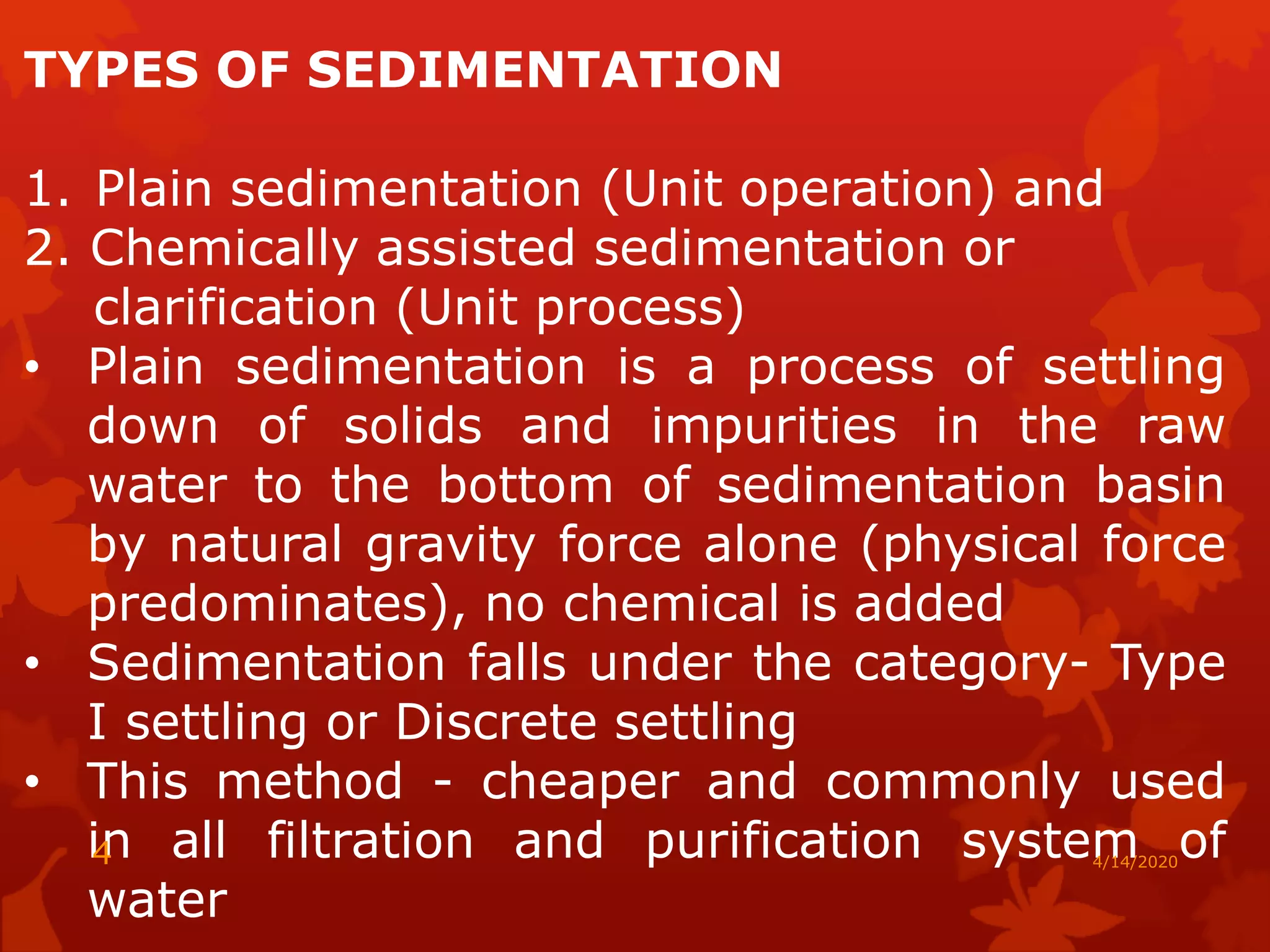 TYPES OF SEDIMENTATION
1. Plain sedimentation (Unit operation) and
2. Chemically assisted sedimentation or
clarification (Unit process)
• Plain sedimentation is a process of settling
down of solids and impurities in the raw
water to the bottom of sedimentation basin
by natural gravity force alone (physical force
predominates), no chemical is added
• Sedimentation falls under the category- Type
I settling or Discrete settling
• This method - cheaper and commonly used
in all filtration and purification system of
water
4/14/20204
 