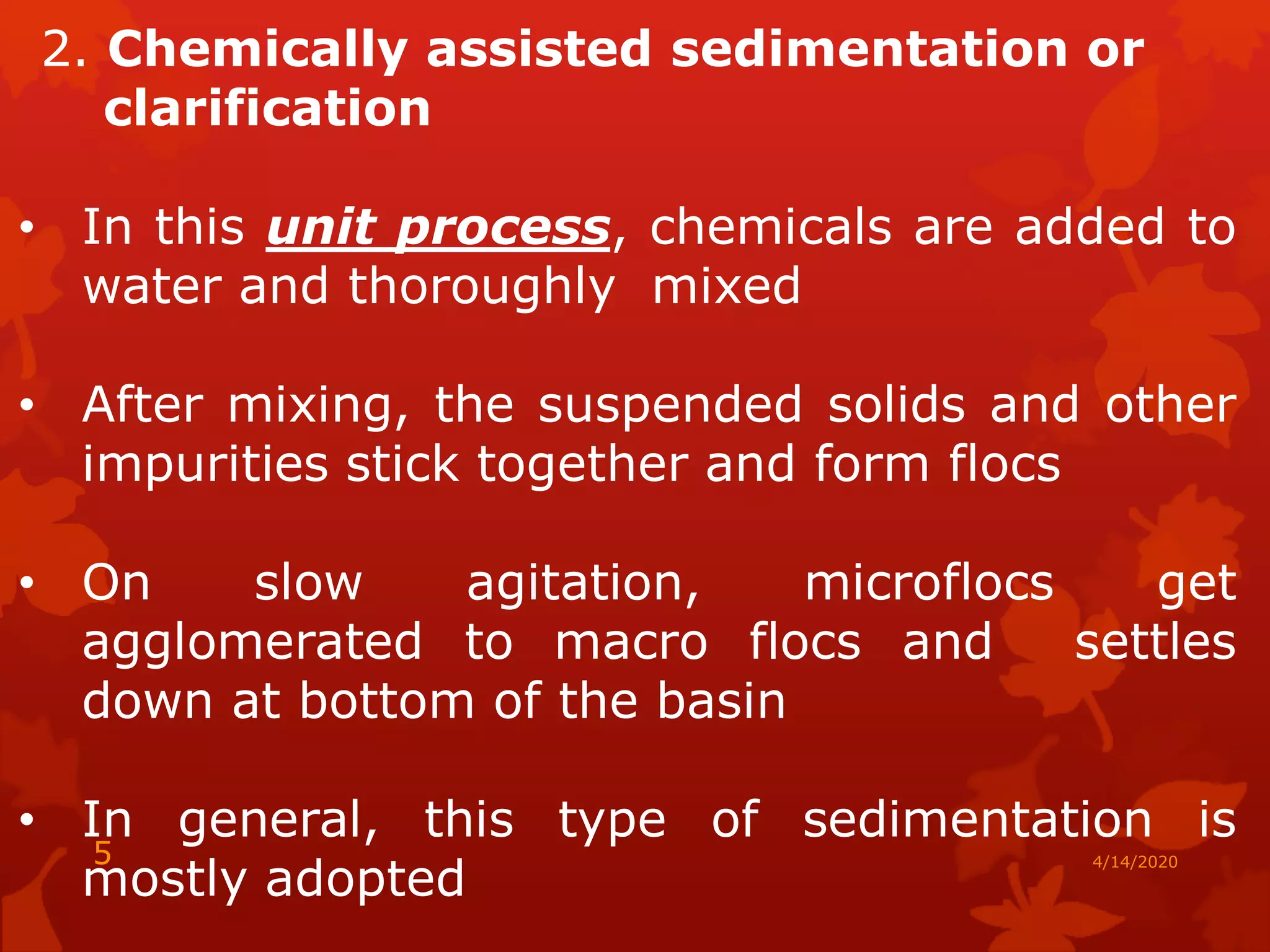 2. Chemically assisted sedimentation or
clarification
• In this unit process, chemicals are added to
water and thoroughly mixed
• After mixing, the suspended solids and other
impurities stick together and form flocs
• On slow agitation, microflocs get
agglomerated to macro flocs and settles
down at bottom of the basin
• In general, this type of sedimentation is
mostly adopted
4/14/20205
 
