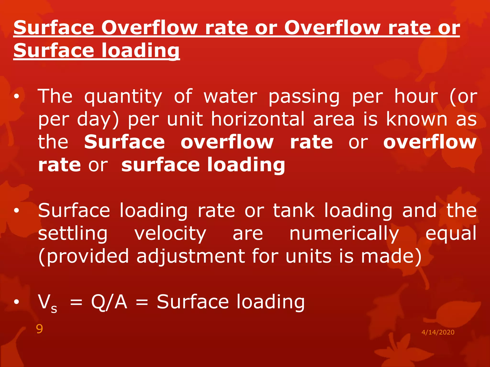 Surface Overflow rate or Overflow rate or
Surface loading
• The quantity of water passing per hour (or
per day) per unit horizontal area is known as
the Surface overflow rate or overflow
rate or surface loading
• Surface loading rate or tank loading and the
settling velocity are numerically equal
(provided adjustment for units is made)
• Vs = Q/A = Surface loading
4/14/20209
 
