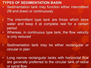 TYPES OF SEDIMENTATION BASIN
• Sedimentation tank may function either intermittent
(fill and draw) or continuously
• The intermittent type tank are those which store
water and keep it at complete rest for a certain
period
• Whereas, in continuous type tank, the flow velocity
is only reduced
• Sedimentation tank may be either rectangular or
circular in plan
• Long narrow rectangular tanks with horizontal flow
are generally preferred to the circular tank of radial
or spiral flow
4/14/202011
 