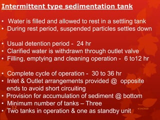 Intermittent type sedimentation tank
• Water is filled and allowed to rest in a settling tank
• During rest period, suspended particles settles down
• Usual detention period - 24 hr
• Clarified water is withdrawn through outlet valve
• Filling, emptying and cleaning operation - 6 to12 hr
• Complete cycle of operation - 30 to 36 hr
• Inlet & Outlet arrangements provided @ opposite
ends to avoid short circuiting
• Provision for accumulation of sediment @ bottom
• Minimum number of tanks – Three
• Two tanks in operation & one as standby unit
4/14/202012
 