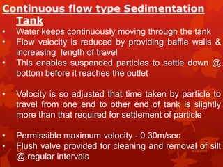 Continuous flow type Sedimentation
Tank
• Water keeps continuously moving through the tank
• Flow velocity is reduced by providing baffle walls &
increasing length of travel
• This enables suspended particles to settle down @
bottom before it reaches the outlet
• Velocity is so adjusted that time taken by particle to
travel from one end to other end of tank is slightly
more than that required for settlement of particle
• Permissible maximum velocity - 0.30m/sec
• Flush valve provided for cleaning and removal of silt
@ regular intervals
4/14/202014
 