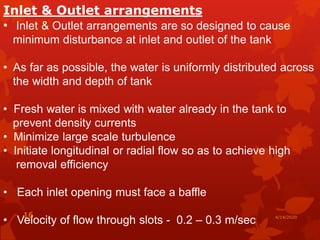 Inlet & Outlet arrangements
• Inlet & Outlet arrangements are so designed to cause
minimum disturbance at inlet and outlet of the tank
• As far as possible, the water is uniformly distributed across
the width and depth of tank
• Fresh water is mixed with water already in the tank to
prevent density currents
• Minimize large scale turbulence
• Initiate longitudinal or radial flow so as to achieve high
removal efficiency
• Each inlet opening must face a baffle
• Velocity of flow through slots - 0.2 – 0.3 m/sec 4/14/202016
 