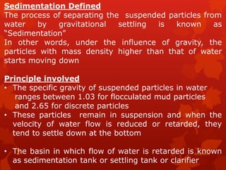 Sedimentation Defined
The process of separating the suspended particles from
water by gravitational settling is known as
“Sedimentation”
In other words, under the influence of gravity, the
particles with mass density higher than that of water
starts moving down
Principle involved
• The specific gravity of suspended particles in water
ranges between 1.03 for flocculated mud particles
and 2.65 for discrete particles
• These particles remain in suspension and when the
velocity of water flow is reduced or retarded, they
tend to settle down at the bottom
• The basin in which flow of water is retarded is known
as sedimentation tank or settling tank or clarifier
4/14/20202
 