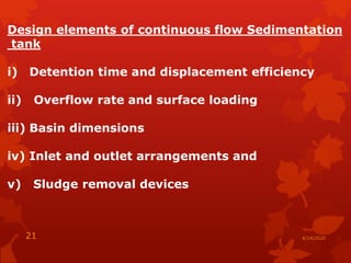 Design elements of continuous flow Sedimentation
tank
i) Detention time and displacement efficiency
ii) Overflow rate and surface loading
iii) Basin dimensions
iv) Inlet and outlet arrangements and
v) Sludge removal devices
4/14/202021
 