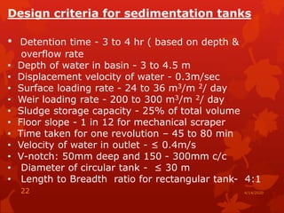 Design criteria for sedimentation tanks
• Detention time - 3 to 4 hr ( based on depth &
overflow rate
• Depth of water in basin - 3 to 4.5 m
• Displacement velocity of water - 0.3m/sec
• Surface loading rate - 24 to 36 m3/m 2/ day
• Weir loading rate - 200 to 300 m3/m 2/ day
• Sludge storage capacity - 25% of total volume
• Floor slope - 1 in 12 for mechanical scraper
• Time taken for one revolution – 45 to 80 min
• Velocity of water in outlet - ≤ 0.4m/s
• V-notch: 50mm deep and 150 - 300mm c/c
• Diameter of circular tank - ≤ 30 m
• Length to Breadth ratio for rectangular tank- 4:1
4/14/202022
 