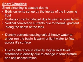 Short Circuiting
Short circuiting is caused due to
• Eddy currents set up by the inertia of the incoming
fluid
• Surface currents induced due to wind in open tanks
• Vertical convection currents due to thermal gradient
along the depth of the tank
• Density currents causing cold & heavy water to
under run the basin & warm or light water to flow
across it’s surface
• Due to difference in velocity, higher inlet level,
difference in density due to change in temperature
and salt concentration
4/14/202023
 