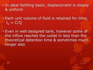 • In ideal Settling basin, displacement is steady
& uniform
• Each unit volume of fluid is retained for time,
to = C/Q
• Even in well designed tank, however some of
the inflow reaches the outlet in less than the
theoretical detention time & sometimes much
longer also
4/14/202024
 