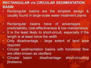 RECTANGULAR v/s CIRCULAR SEDIMENTATION
BASIN
• Rectangular basins are the simplest design &
usually found in large-scale water treatment plants
• Rectangular basins have of advantages -
predictability, cost-effectiveness & low maintenance
• It is the least likely to short-circuit, especially if the
length is at least twice the width
• Only disadvantage - large extent of land area
required
• Circular sedimentation basins with horizontal flow
are often known as clarifiers
• Circular basin disadvantage- short-circuiting
problems 4/14/202025
 